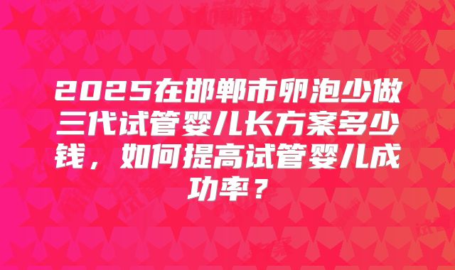 2025在邯郸市卵泡少做三代试管婴儿长方案多少钱，如何提高试管婴儿成功率？