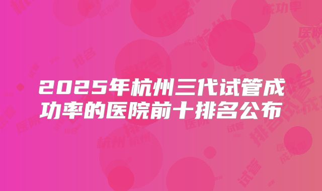 2025年杭州三代试管成功率的医院前十排名公布