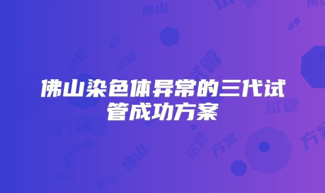 佛山染色体异常的三代试管成功方案
