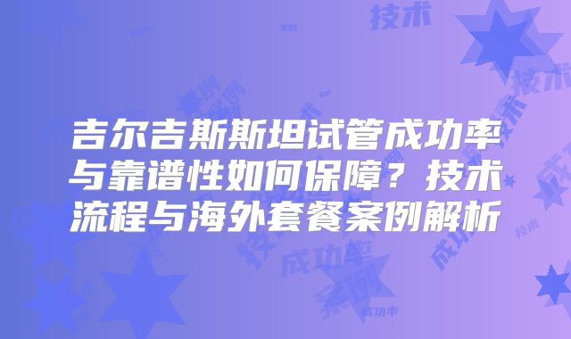 吉尔吉斯斯坦试管成功率与靠谱性如何保障？技术流程与海外套餐案例解析