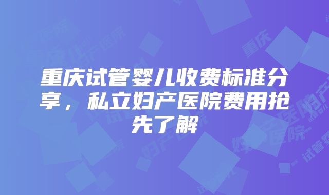 重庆试管婴儿收费标准分享,私立妇产医院费用抢先了解
