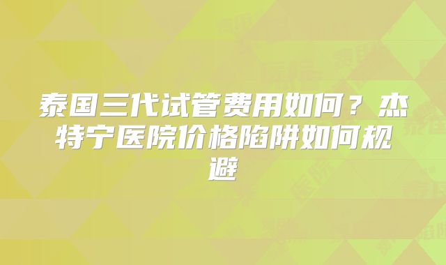 泰国三代试管费用如何?杰特宁医院价格陷阱如何规避