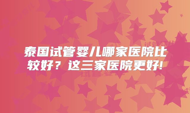 泰国试管婴儿哪家医院比较好？这三家医院更好!
