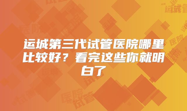 运城第三代试管医院哪里比较好？看完这些你就明白了