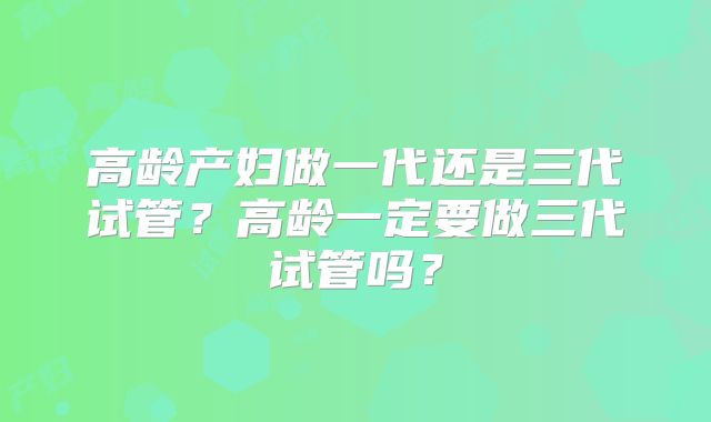 高龄产妇做一代还是三代试管?高龄一定要做三代试管吗?