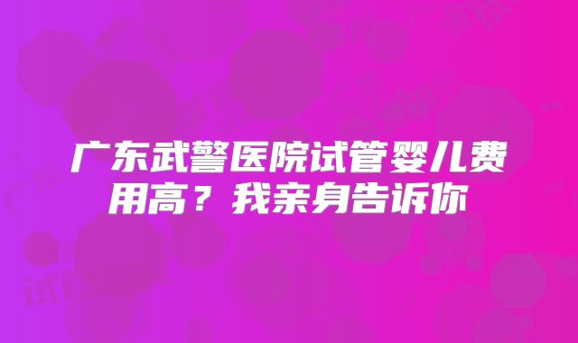 广东武警医院试管婴儿费用高？我亲身告诉你