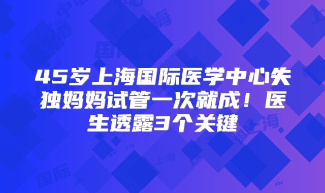 45岁上海国际医学中心失独妈妈试管一次就成！医生透露3个关键