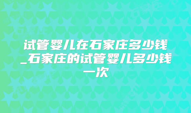 试管婴儿在石家庄多少钱_石家庄的试管婴儿多少钱一次
