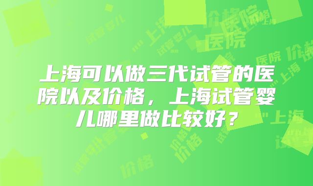 上海可以做三代试管的医院以及价格，上海试管婴儿哪里做比较好？