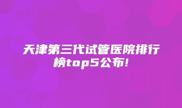 天津第三代试管医院排行榜top5公布!