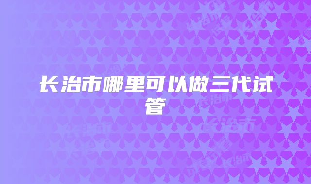 长治市哪里可以做三代试管