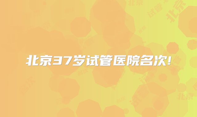 北京37岁试管医院名次!