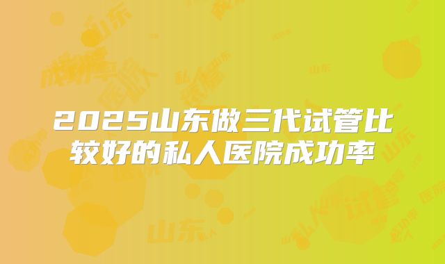 2025山东做三代试管比较好的私人医院成功率