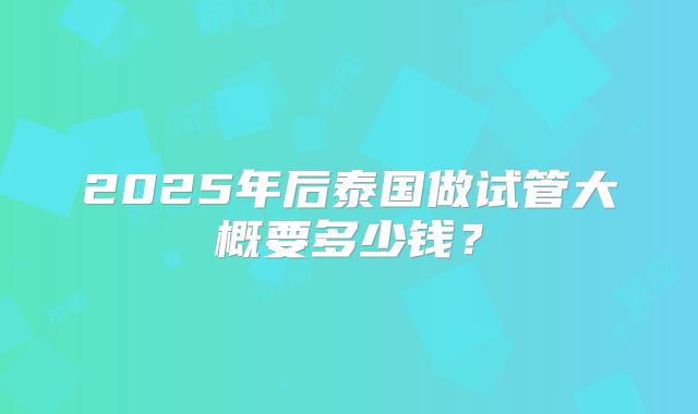 2025年后泰国做试管大概要多少钱？