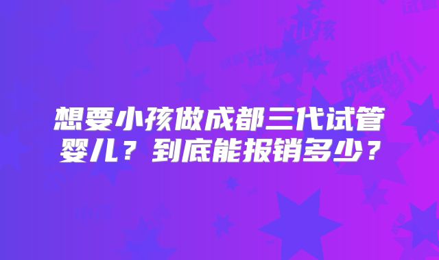 想要小孩做成都三代试管婴儿？到底能报销多少？