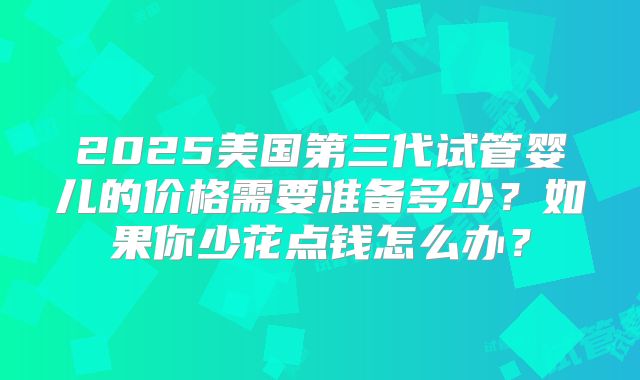 2025美国第三代试管婴儿的价格需要准备多少?如果你少花点钱怎么办?