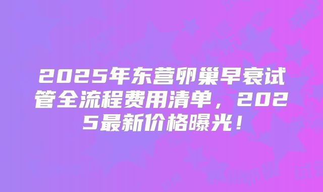 2025年东营卵巢早衰试管全流程费用清单，2025最新价格曝光！