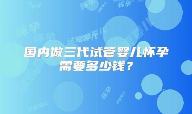 国内做三代试管婴儿怀孕需要多少钱?