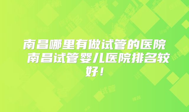 南昌哪里有做试管的医院 南昌试管婴儿医院排名较好！