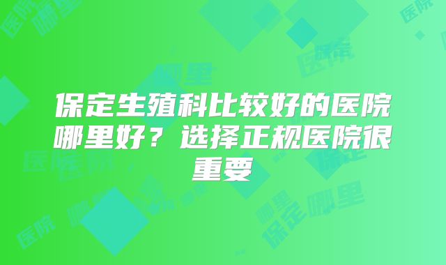 保定生殖科比较好的医院哪里好?选择正规医院很重要