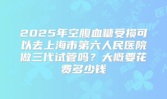 2025年空腹血糖受损可以去上海市第六人民医院做三代试管吗？大概要花费多少钱