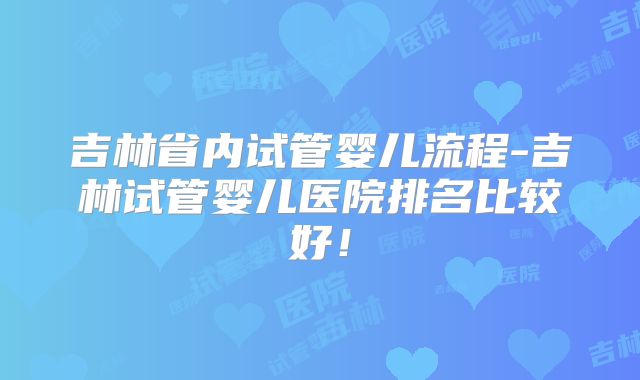 吉林省内试管婴儿流程-吉林试管婴儿医院排名比较好！
