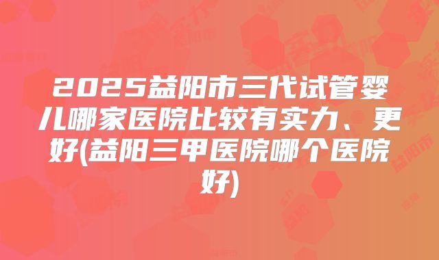 2025益阳市三代试管婴儿哪家医院比较有实力、更好(益阳三甲医院哪个医院好)