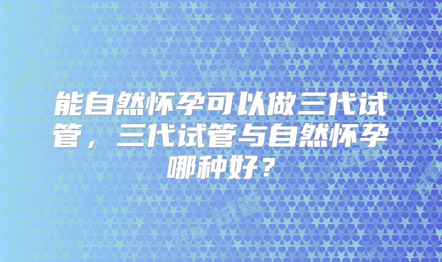 能自然怀孕可以做三代试管,三代试管与自然怀孕哪种好?