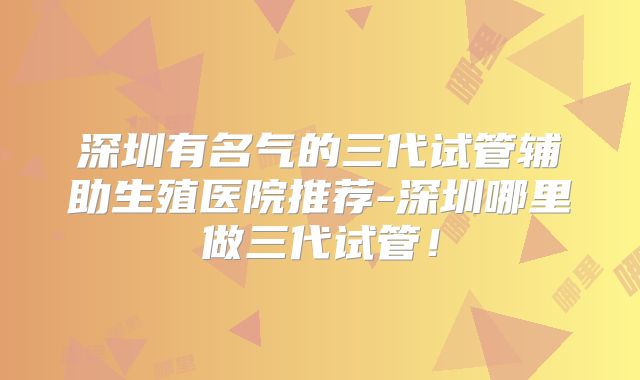 深圳有名气的三代试管辅助生殖医院推荐-深圳哪里做三代试管！