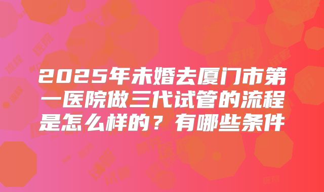2025年未婚去厦门市第一医院做三代试管的流程是怎么样的？有哪些条件