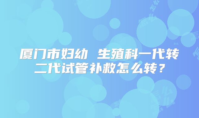 厦门市妇幼 生殖科一代转二代试管补救怎么转?
