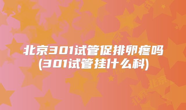 北京301试管促排卵疼吗(301试管挂什么科)