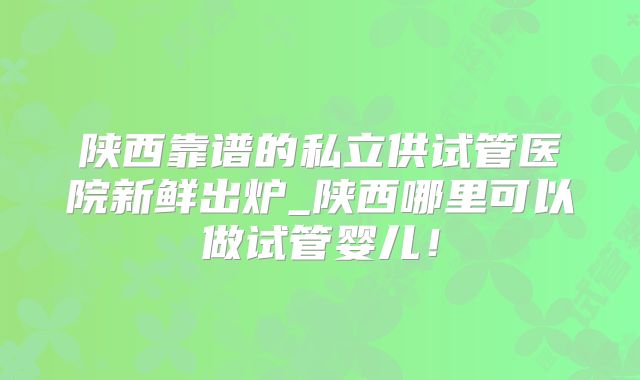 陕西靠谱的私立供试管医院新鲜出炉_陕西哪里可以做试管婴儿！