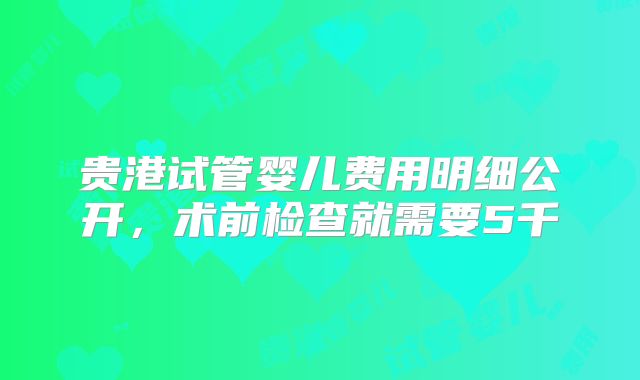 贵港试管婴儿费用明细公开，术前检查就需要5千