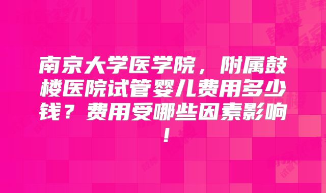 南京大学医学院，附属鼓楼医院试管婴儿费用多少钱？费用受哪些因素影响！