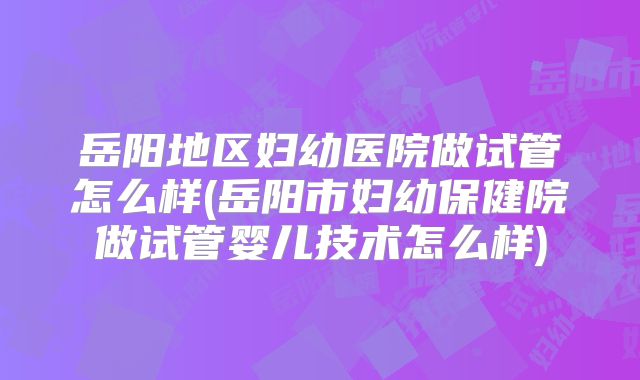 岳阳地区妇幼医院做试管怎么样(岳阳市妇幼保健院做试管婴儿技术怎么样)