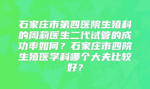 石家庄市第四医院生殖科的周莉医生二代试管的成功率如何？石家庄市四院生殖医学科哪个大夫比较好？
