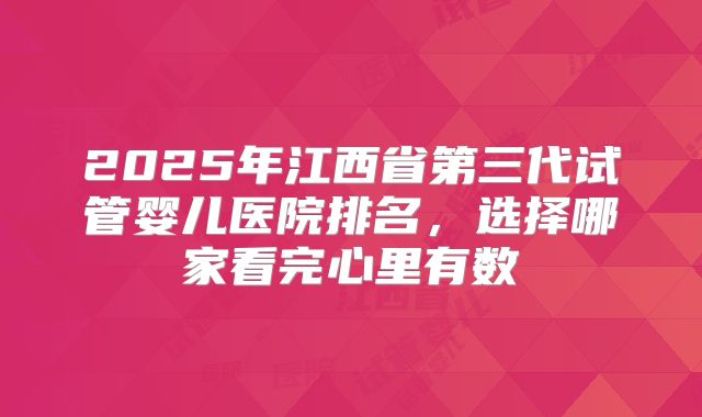 2025年江西省第三代试管婴儿医院排名,选择哪家看完心里有数