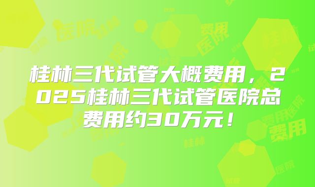 桂林三代试管大概费用,2025桂林三代试管医院总费用约30万元!