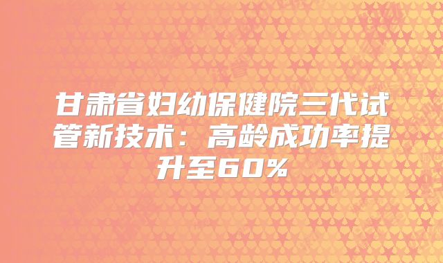 甘肃省妇幼保健院三代试管新技术：高龄成功率提升至60%