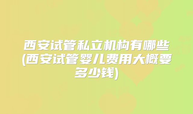 西安试管私立机构有哪些(西安试管婴儿费用大概要多少钱)