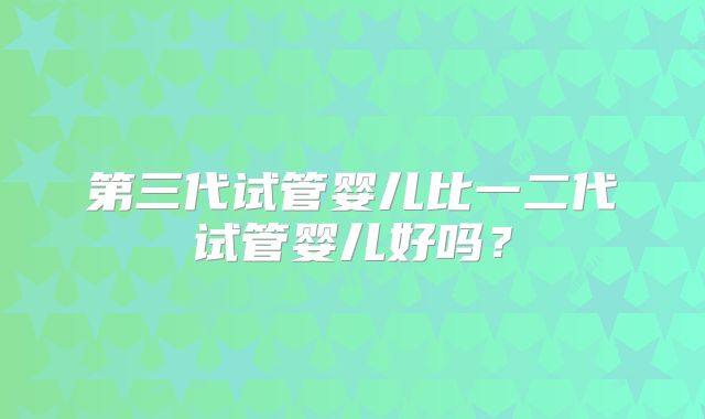 第三代试管婴儿比一二代试管婴儿好吗？