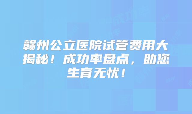 赣州公立医院试管费用大揭秘！成功率盘点，助您生育无忧！