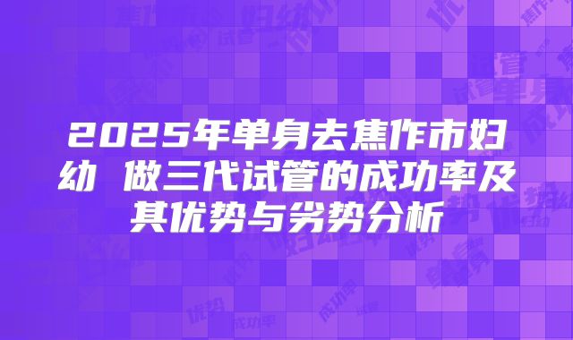 2025年单身去焦作市妇幼 做三代试管的成功率及其优势与劣势分析