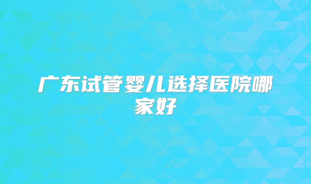 广东试管婴儿选择医院哪家好