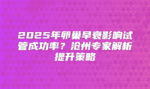 2025年卵巢早衰影响试管成功率？沧州专家解析提升策略