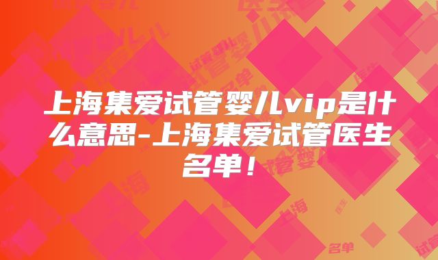 上海集爱试管婴儿vip是什么意思-上海集爱试管医生名单！