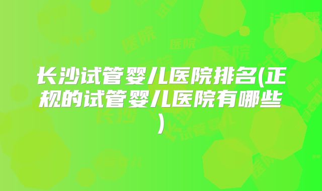 长沙试管婴儿医院排名(正规的试管婴儿医院有哪些)