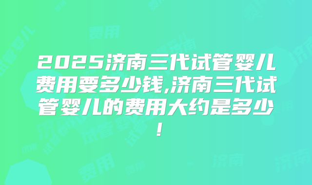 2025济南三代试管婴儿费用要多少钱,济南三代试管婴儿的费用大约是多少!