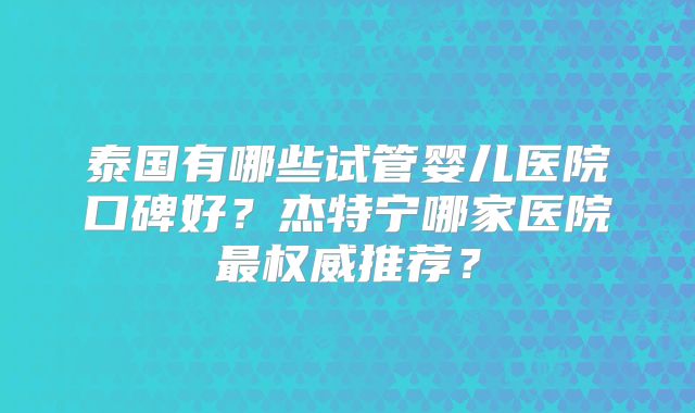 泰国有哪些试管婴儿医院口碑好?杰特宁哪家医院最权威推荐?